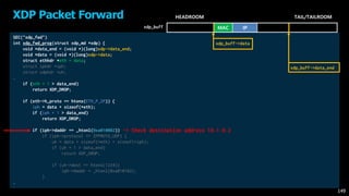 SEC("xdp_fwd")
int xdp_fwd_prog(struct xdp_md *xdp) {
void *data_end = (void *)(long)xdp->data_end;
void *data = (void *)(long)xdp->data;
struct ethhdr *eth = data;
struct iphdr *iph;
struct udphdr *uh;
…
if (eth + 1 > data_end)
return XDP_DROP;
if (eth->h_proto == htons(ETH_P_IP)) {
iph = data + sizeof(*eth);
if (iph + 1 > data_end)
return XDP_DROP;
if (iph->daddr == _htonl(0xa010002))
if (iph->protocol == IPPROTO_UDP) {
uh = data + sizeof(*eth) + sizeof(*iph);
if (uh + 1 > data_end)
return XDP_DROP;
if (uh->dest == htons(1234))
iph->daddr = _htonl(0xa010102);
}
…
XDP Packet Forward
149
MAC IP
HEADROOM TAIL/TAILROOM
xdp_buff
-> Check destination address 10.1.0.2
xdp_buff->data
xdp_buff->data_end
 