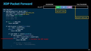 SEC("xdp_fwd")
int xdp_fwd_prog(struct xdp_md *xdp) {
void *data_end = (void *)(long)xdp->data_end;
void *data = (void *)(long)xdp->data;
struct ethhdr *eth = data;
struct iphdr *iph;
struct udphdr *uh;
…
if (eth + 1 > data_end)
return XDP_DROP;
if (eth->h_proto == htons(ETH_P_IP)) {
iph = data + sizeof(*eth);
if (iph + 1 > data_end)
return XDP_DROP;
if (iph->daddr == _htonl(0xa010002))
if (iph->protocol == IPPROTO_UDP) {
uh = data + sizeof(*eth) + sizeof(*iph);
if (uh + 1 > data_end)
return XDP_DROP;
if (uh->dest == htons(1234))
iph->daddr = _htonl(0xa010102);
}
…
XDP Packet Forward
151
HEADROOM TAIL/TAILROOM
xdp_buff
-> Validate the UDP header
MAC IP UDP
xdp_buff->data
xdp_buff->data_end
 