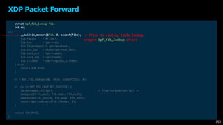 struct bpf_fib_lookup fib;
int rc;
...
__builtin_memset(&fib, 0, sizeof(fib));
fib.family = AF_INET;
fib.tos = iph->tos;
fib.l4_protocol = iph->protocol;
fib.tot_len = ntohs(iph->tot_len);
fib.ipv4_src = iph->saddr;
fib.ipv4_dst = iph->daddr;
fib.ifindex = xdp->ingress_ifindex;
} else {
return XDP_PASS;
}
rc = bpf_fib_lookup(xdp, &fib, sizeof(fib), 0);
if (rc == BPF_FIB_LKUP_RET_SUCCESS) {
ip_decrease_ttl(iph); /* from include/net/ip.h */
memcpy(eth->h_dest, fib.dmac, ETH_ALEN);
memcpy(eth->h_source, fib.smac, ETH_ALEN);
return bpf_redirect(fib.ifindex, 0);
}
return XDP_PASS;
}
XDP Packet Forward
153
-> Prior to routing table lookup,
prepare bpf_fib_lookup struct
 
