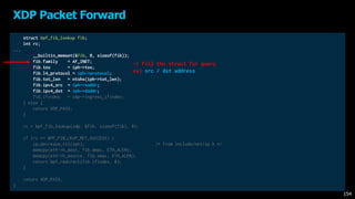 struct bpf_fib_lookup fib;
int rc;
...
__builtin_memset(&fib, 0, sizeof(fib));
fib.family = AF_INET;
fib.tos = iph->tos;
fib.l4_protocol = iph->protocol;
fib.tot_len = ntohs(iph->tot_len);
fib.ipv4_src = iph->saddr;
fib.ipv4_dst = iph->daddr;
fib.ifindex = xdp->ingress_ifindex;
} else {
return XDP_PASS;
}
rc = bpf_fib_lookup(xdp, &fib, sizeof(fib), 0);
if (rc == BPF_FIB_LKUP_RET_SUCCESS) {
ip_decrease_ttl(iph); /* from include/net/ip.h */
memcpy(eth->h_dest, fib.dmac, ETH_ALEN);
memcpy(eth->h_source, fib.smac, ETH_ALEN);
return bpf_redirect(fib.ifindex, 0);
}
return XDP_PASS;
}
XDP Packet Forward
154
-> Fill the struct for query
ex) src / dst address
 