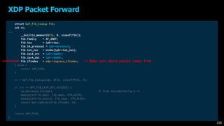 struct bpf_fib_lookup fib;
int rc;
...
__builtin_memset(&fib, 0, sizeof(fib));
fib.family = AF_INET;
fib.tos = iph->tos;
fib.l4_protocol = iph->protocol;
fib.tot_len = ntohs(iph->tot_len);
fib.ipv4_src = iph->saddr;
fib.ipv4_dst = iph->daddr;
fib.ifindex = xdp->ingress_ifindex;
} else {
return XDP_PASS;
}
rc = bpf_fib_lookup(xdp, &fib, sizeof(fib), 0);
if (rc == BPF_FIB_LKUP_RET_SUCCESS) {
ip_decrease_ttl(iph); /* from include/net/ip.h */
memcpy(eth->h_dest, fib.dmac, ETH_ALEN);
memcpy(eth->h_source, fib.smac, ETH_ALEN);
return bpf_redirect(fib.ifindex, 0);
}
return XDP_PASS;
}
XDP Packet Forward
155
-> Make sure where packet comes from
 