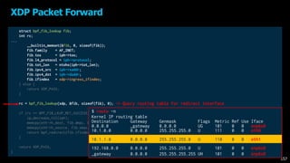 struct bpf_fib_lookup fib;
int rc;
...
__builtin_memset(&fib, 0, sizeof(fib));
fib.family = AF_INET;
fib.tos = iph->tos;
fib.l4_protocol = iph->protocol;
fib.tot_len = ntohs(iph->tot_len);
fib.ipv4_src = iph->saddr;
fib.ipv4_dst = iph->daddr;
fib.ifindex = xdp->ingress_ifindex;
} else {
return XDP_PASS;
}
rc = bpf_fib_lookup(xdp, &fib, sizeof(fib), 0);
if (rc == BPF_FIB_LKUP_RET_SUCCESS) {
ip_decrease_ttl(iph); /* from include/net/ip.h */
memcpy(eth->h_dest, fib.dmac, ETH_ALEN);
memcpy(eth->h_source, fib.smac, ETH_ALEN);
return bpf_redirect(fib.ifindex, 0);
}
return XDP_PASS;
}
XDP Packet Forward
157
-> Query routing table for redirect interface
$ route -n
Kernel IP routing table
Destination Gateway Genmask Flags Metric Ref Use Iface
0.0.0.0 _gateway 0.0.0.0 UG 101 0 0 enp6s0
10.1.0.0 0.0.0.0 255.255.255.0 U 111 0 0 eth0
10.1.1.0 0.0.0.0 255.255.255.0 U 110 0 0 eth1
192.168.0.0 0.0.0.0 255.255.255.0 U 101 0 0 enp6s0
_gateway 0.0.0.0 255.255.255.255 UH 101 0 0 enp6s0
 