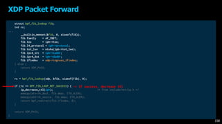 struct bpf_fib_lookup fib;
int rc;
...
__builtin_memset(&fib, 0, sizeof(fib));
fib.family = AF_INET;
fib.tos = iph->tos;
fib.l4_protocol = iph->protocol;
fib.tot_len = ntohs(iph->tot_len);
fib.ipv4_src = iph->saddr;
fib.ipv4_dst = iph->daddr;
fib.ifindex = xdp->ingress_ifindex;
} else {
return XDP_PASS;
}
rc = bpf_fib_lookup(xdp, &fib, sizeof(fib), 0);
if (rc == BPF_FIB_LKUP_RET_SUCCESS) {
ip_decrease_ttl(iph); /* from include/net/ip.h */
memcpy(eth->h_dest, fib.dmac, ETH_ALEN);
memcpy(eth->h_source, fib.smac, ETH_ALEN);
return bpf_redirect(fib.ifindex, 0);
}
return XDP_PASS;
}
XDP Packet Forward
158
-> If success, decrease ttl
 