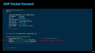 struct bpf_fib_lookup fib;
int rc;
...
__builtin_memset(&fib, 0, sizeof(fib));
fib.family = AF_INET;
fib.tos = iph->tos;
fib.l4_protocol = iph->protocol;
fib.tot_len = ntohs(iph->tot_len);
fib.ipv4_src = iph->saddr;
fib.ipv4_dst = iph->daddr;
fib.ifindex = xdp->ingress_ifindex;
} else {
return XDP_PASS;
}
rc = bpf_fib_lookup(xdp, &fib, sizeof(fib), 0);
if (rc == BPF_FIB_LKUP_RET_SUCCESS) {
ip_decrease_ttl(iph); /* from include/net/ip.h */
memcpy(eth->h_dest, fib.dmac, ETH_ALEN);
memcpy(eth->h_source, fib.smac, ETH_ALEN);
return bpf_redirect(fib.ifindex, 0);
}
return XDP_PASS;
}
XDP Packet Forward
159
-> Change Mac address for src, dst
 