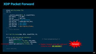struct bpf_fib_lookup fib;
int rc;
...
__builtin_memset(&fib, 0, sizeof(fib));
fib.family = AF_INET;
fib.tos = iph->tos;
fib.l4_protocol = iph->protocol;
fib.tot_len = ntohs(iph->tot_len);
fib.ipv4_src = iph->saddr;
fib.ipv4_dst = iph->daddr;
fib.ifindex = xdp->ingress_ifindex;
} else {
return XDP_PASS;
}
rc = bpf_fib_lookup(xdp, &fib, sizeof(fib), 0);
if (rc == BPF_FIB_LKUP_RET_SUCCESS) {
ip_decrease_ttl(iph); /* from include/net/ip.h */
memcpy(eth->h_dest, fib.dmac, ETH_ALEN);
memcpy(eth->h_source, fib.smac, ETH_ALEN);
return bpf_redirect(fib.ifindex, 0);
}
return XDP_PASS;
}
XDP Packet Forward
160
-> Packet Forward with bpf_redirect!
(returns with XDP_REDIRECT)
Forward
 