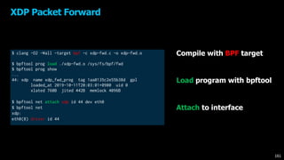 $ clang -O2 -Wall -target bpf -c xdp-fwd.c -o xdp-fwd.o
$ bpftool prog load ./xdp-fwd.o /sys/fs/bpf/fwd
$ bpftool prog show
...
44: xdp name xdp_fwd_prog tag 1aa0135c2e55b38d gpl
loaded_at 2019-10-11T20:03:01+0900 uid 0
xlated 760B jited 442B memlock 4096B
$ bpftool net attach xdp id 44 dev eth0​
$ bpftool net​
xdp:​
eth0(8) driver id 44
XDP Packet Forward
161
Compile with BPF target
Load program with bpftool
Attach to interface
 