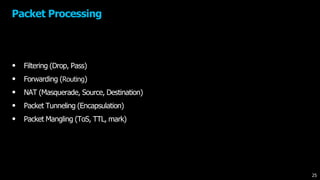 Packet Processing
• Filtering (Drop, Pass)
• Forwarding (Routing)
• NAT (Masquerade, Source, Destination)
• Packet Tunneling (Encapsulation)
• Packet Mangling (ToS, TTL, mark)
25
 