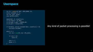 Userspace
31
Any kind of packet processing is possible!
int fd = socket(AF_INET, SOCK_DGRAM, 0);
struct sockaddr_in in;
int res, pkts, bytes;
char buf[MTU_SIZE];
memset(&in, 0, sizeof(in));
in.sin_family = AF_INET;
in.sin_addr.s_addr = INADDR_ANY;
in.sin_port = htons(1234);
if (bind(fd, (struct sockaddr*)&in, sizeof(in)) < 0)
exit(EXIT_FAILURE);
while (1) {
int res = read(fd, buf, MTU_SIZE);
if (res <= 0)
return 0;
pkts += 1;
bytes += r;
}
 