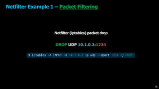 Netfilter Example 1 – Packet Filtering
Netfilter (iptables) packet drop
DROP UDP 10.1.0.2:1234
$ iptables -A INPUT -d 10.1.0.2 -p udp --dport 1234 -j DROP
36
 