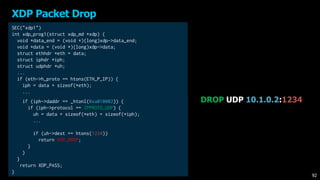 XDP Packet Drop
DROP UDP 10.1.0.2:1234
SEC("xdp1")
int xdp_prog1(struct xdp_md *xdp) {
void *data_end = (void *)(long)xdp->data_end;
void *data = (void *)(long)xdp->data;
struct ethhdr *eth = data;
struct iphdr *iph;
struct udphdr *uh;
...
if (eth->h_proto == htons(ETH_P_IP)) {
iph = data + sizeof(*eth);
...
if (iph->daddr == _htonl(0xa010002)) {
if (iph->protocol == IPPROTO_UDP) {
uh = data + sizeof(*eth) + sizeof(*iph);
...
if (uh->dest == htons(1234))
return XDP_DROP;
}
}
}
return XDP_PASS;
}
92
 