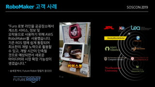 SOSCON 2019
"Furo 로봇 라인을 공공장소에서
게스트 서비스, 정보 및
오락용으로 사용하기 위해 AWS
RoboMaker를 사용했습니다.
기존 ROS 앱에 쉽게 통합되어
최소한의 개발 노력으로 활용할
수 있고, 개발 시간이 단축될
것으로 예상되면서 새로운
아이디어와 시장 확장 가능성이
생겼습니다."
- 송세경 박사, Future Robot 창립자 겸 CEO
RoboMaker 고객 사례
 
