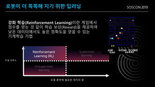 SOSCON 2019
모델 정확도
Reinforcement
Learning (RL)
로봇이 더 똑똑해 지기 위한 딥러닝
모델 훈련에 필요한 데이터 량
강화 학습(Reinforcement Learning)이란 게임에서
점수를 얻는 것 같이 학습 보상(Reward)을 제공하여
낮은 데이터에서도 높은 정확도을 얻을 수 있는
기계학습 기법
 
