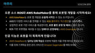SOSCON 2019마무리
• AWS RoboMaker는 로봇 앱 개발을 손쉽게 시작할 수 있는 도구입니다.
• AWS의 다양한 서비스를 연계할 수 있는 ROS 클라우드 익스텐션을 사용하세요.
• 상업적인 로봇 기반 서비스를 제공한다면, 로봇 플릿 운영 및 배포는 필수 입니다.
• ROS 기반 로봇앱을 배포할 수 있는 임베디드 운영체제는 AWS Greengrass 입니다.
• AWS DeepRacer는 딥러닝 강화 학습을 로봇에 적용한 자율 주행 레이싱 게임입니다.
• 이를 위해 기계학습 완전 관리 서비스인 Amazon Sagemaker를 배워 보세요.
오픈 소스 ROS와 AWS RoboMaker를 통해 로봇앱 개발을 시작하세요!
인공 지능은 로봇을 더 똑똑하게 만듭니다!
 