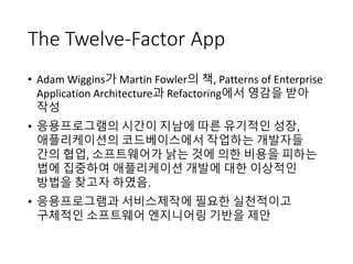 The Twelve-Factor App
• Adam Wiggins가 Martin Fowler의 책, Patterns of Enterprise
Application Architecture과 Refactoring에서 영감을 받아
작성
• 응용프로그램의 시간이 지남에 따른 유기적인 성장,
애플리케이션의 코드베이스에서 작업하는 개발자들
간의 협업, 소프트웨어가 낡는 것에 의한 비용을 피하는
법에 집중하여 애플리케이션 개발에 대한 이상적인
방법을 찾고자 하였음.
• 응용프로그램과 서비스제작에 필요한 실천적이고
구체적인 소프트웨어 엔지니어링 기반을 제안
 