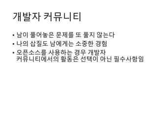 개발자 커뮤니티
• 남이 풀어놓은 문제를 또 풀지 않는다
• 나의 삽질도 남에게는 소중한 경험
• 오픈소스를 사용하는 경우 개발자
커뮤니티에서의 활동은 선택이 아닌 필수사항임
 