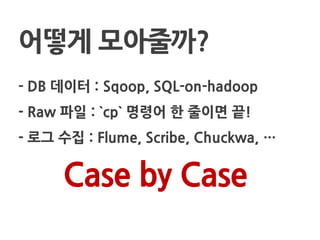 - DB 데이터 : Sqoop, SQL-on-hadoop
- Raw 파일 : `cp` 명령어 한 줄이면 끝!
- 로그 수집 : Flume, Scribe, Chuckwa, …
어떻게 모아줄까?
Case by Case
 