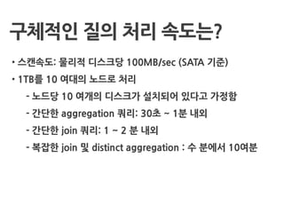 구체적인 질의 처리 속도는?
• 스캔속도: 물리적 디스크당 100MB/sec (SATA 기준)
• 1TB를 10 여대의 노드로 처리
- 노드당 10 여개의 디스크가 설치되어 있다고 가정함
- 간단한 aggregation 쿼리: 30초 ~ 1분 내외
- 간단한 join 쿼리: 1 ~ 2 분 내외
- 복잡한 join 및 distinct aggregation : 수 분에서 10여분
 