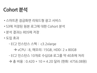 Cohort 분석
• 스마트폰 잠금화면 리워드형 광고 서비스
• S3에 저장된 원본 로그에 대한 Cohort 분석
• 분석 결과는 RDS에 저장
• 도입 효과
- EC2 인스턴스 스펙 : c3.2xlarge
 vCPU : 8, 메모리: 15GB, HDD: 2 x 80GB
- EC2 인스턴스 10개로 수십GB 로그를 약 40초에 처리
 총 비용 : 0.420 * 10 = 4.20 달러 (한화: 4756.08원)
 