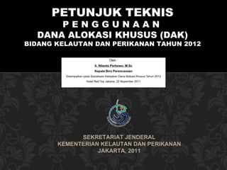 Oleh : Ir. Nilanto Perbowo, M.Sc Kepala Biro Perencanaan Disampaikan pada  Sosialisasi Kebijakan Dana Alokasi Khusus Tahun 2012 Hotel Red Top Jakarta , 22 Nopember  201 1 SEKRETARIAT JENDERAL KEMENTERIAN KELAUTAN DAN PERIKANAN JAKARTA, 2011 PETUNJUK TEKNIS P E N G G U N A A N  DANA ALOKASI KHUSUS (DAK) BIDANG KELAUTAN DAN PERIKANAN TAHUN 2012 