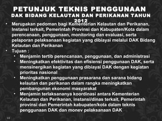 PETUNJUK TEKNIS PENGGUNAAN  DAK BIDANG KELAUTAN DAN PERIKANAN TAHUN 2012 Merupakan pedoman bagi Kementerian Kelautan dan Perikanan,  Instansi terkait, Pemerintah Provinsi dan Kabupaten/Kota dalam perencanaan, penggunaan,  monitoring dan evaluasi, serta pelaporan pelaksanaan  kegiatan yang dibiayai melalui DAK Bidang Kelautan dan Perikanan Tujuan : Menjamin tertib perencanaan, penggunaan, dan administrasi Meningkatkan efektivitas dan efisiensi penggunaan DAK, serta mensinergikan kegiatan yang dibiayai DAK dengan kegiatan prioritas nasional Men ingkatkan   pe nggunaan prasarana dan sarana bidang kelautan dan perikanan  dalam rangka meningkatkan  pembangunan ekonomi masyarakat Menjamin terlaksananya koordinasi antara Kementerian Kelautan dan Perikanan,  instansi /dinas terkait, Pemerintah provinsi dan Pemerintah kabupaten/kota dalam teknis penggunaan DAK dan monev pelaksanaan DAK 