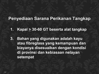Kapal  >  30-60 GT beserta alat tangkap Bahan yang digunakan adalah kayu atau fibreglass yang kemampuan dan biayanya disesuaikan dengan kondisi di provinsi dan kebiasaan nelayan setempat Penyediaan Sarana  Perikanan Tangkap 