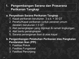 Pengembangan Sarana dan Prasarana  Perikanan Tangkap  Penyediaan Sarana  Perikanan Tangkap  :  Kapal perikanan berukuran  3 s .d. < 30  GT Perahu/Kapal perikanan  (untuk perairan umum daratan) berukuran <  3 GT A lat penangkapan yang diijinkan  &  ramah lingkungan   A lat bantu penangkapan S arana penanganan ikan di atas kapal Pe ngembangan  P elabuhan  P erikanan klas  Pangkalan Pendaratan Ikan ( PPI )   : Fasilitas Pokok Fasilitas Fungsional Fasilitas Penunjang 