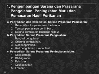 P engembangan  Sarana dan Prasarana   Pengolahan, Peningkatan Mutu dan Pemasaran  Hasil Perikanan Penyediaan dan  R ehabilitasi Sarana Prasarana  Pemasaran :  Rehabilitasi los  pasar ikan tradisional,  Tempat pemasaran benih ikan,  Sarana pemasaran bergerak roda 2 . Penyediaan Sarana Prasarana  Pengolaha n : Bangsal pengolahan .  Gedung pengolahan .  Alat pengolahan .  Unit pengolahan rumput laut .  Penyediaan Sarana Prasarana  Peningkatan M utu :  Cold storage ;  Chiling room ;  Pabrik es ;  Cool box ; dan  Freezer . 