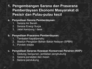 Pengembangan  Sarana dan Prasarana  Pemberdayaan Ekonomi Masyarakat di Pesisir dan Pulau-pulau kecil  Penyediaan Sarana Pemberdayaan: Sarana Air Bersih Sarana Energi Surya Jalan kampung / desa Penyediaan Prasarana Pemberdayaan:  Tambatan kapal/perahu Stasiun Pengisian Bahan Bakar Nelayan (SPBN) Pondok wisata Penyediaan Sar pras  Kawasan Konservasi Perairan (KKP): Gedung ,  bangunan , jembatan penghubung Sarana peralatan dan mesin  Sarana pendukung 