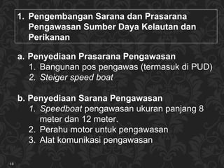 Pe ngembangan  Sarana dan Prasarana  Pengawasan Sumber Daya  Kelautan dan Peri kan an Penyediaan Prasarana Pengawasan Bangunan pos pengawas  (termasuk di PUD) Steiger   speed boat Penyediaan Sarana Pengawasan Speedboat  pengawasan  ukuran panjang 8 meter dan 12 meter. Perahu motor untuk pengawasan Alat komunikasi pengawasan 