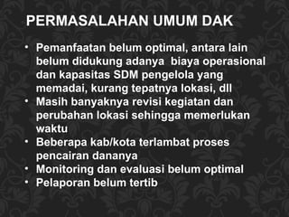 Pemanfaatan belum optimal, antara lain belum didukung adanya  biaya operasional dan kapasitas SDM pengelola yang memadai, kurang tepatnya lokasi, dll Masih banyaknya revisi kegiatan dan perubahan lokasi sehingga memerlukan waktu Beberapa kab/kota terlambat proses pencairan dananya Monitoring dan evaluasi belum optimal Pelaporan belum tertib PERMASALAHAN UMUM DAK  