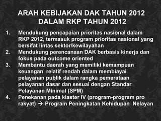 ARAH KEBIJAKAN DAK TAHUN 2012  DALAM RKP TAHUN 2012 Mendukung pencapaian prioritas nasional dalam RKP 2012, termasuk program prioritas nasional yang bersifat lintas sektor/kewilayahan Mendukung perencanaan DAK berbasis kinerja dan fokus pada outcome oriented Membantu daerah yang memiliki kemampuan keuangan  relatif rendah dalam membiayai pelayanan publik dalam rangka pemerataan pelayanan dasar dan sesuai dengan Standar Pelayanan Minimal (SPM) Penekanan pada klaster IV (program-program pro rakyat)   Program Peningkatan Kehidupan  Nelayan 