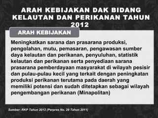 Sumber: RKP Tahun 2012 (Perpres No. 29 Tahun 2011) M eningkatkan sarana dan prasarana produksi, pengolahan, mutu, pemasaran, pengawasan sumber daya kelautan dan perikanan, penyuluhan, statistik kelautan dan perikanan serta penyediaan sarana prasarana pemberdayaan masyarakat di wilayah pesisir dan pulau-pulau kecil yang terkait dengan peningkatan produksi perikanan terutama pada daerah yang memiliki potensi dan sudah ditetapkan sebagai wilayah pengembangan perikanan (Minapolitan) ARAH KEBIJAKAN DAK BIDANG KELAUTAN DAN PERIKANAN TAHUN 2012  