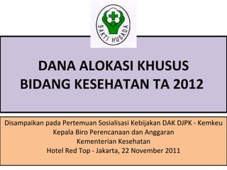   DANA ALOKASI KHUSUS  BIDANG KESEHATAN TA 2012  Disampaikan pada Pertemuan Sosialisasi Kebijakan DAK DJPK - Kemkeu Kepala Biro Perencanaan dan Anggaran Kementerian Kesehatan Hotel Red Top - Jakarta, 22 November 2011 
