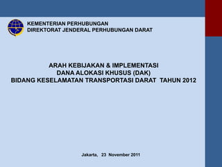 KEMENTERIAN PERHUBUNGAN
    DIREKTORAT JENDERAL PERHUBUNGAN DARAT




          ARAH KEBIJAKAN & IMPLEMENTASI
            DANA ALOKASI KHUSUS (DAK)
BIDANG KESELAMATAN TRANSPORTASI DARAT TAHUN 2012




                    Jakarta, 23 November 2011
 