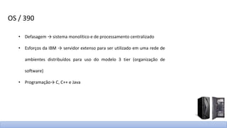 OS / 390
• Defasagem → sistema monolítico e de processamento centralizado
• Esforços da IBM → servidor extenso para ser utilizado em uma rede de
ambientes distribuídos para uso do modelo 3 tier (organização de
software)
• Programação→ C, C++ e Java
 