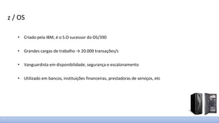 z / OS
• Criado pela IBM, é o S.O sucessor do OS/390
• Grandes cargas de trabalho → 20.000 transações/s
• Vanguardista em disponibilidade, segurança e escalonamento
• Utilizado em bancos, instituições financeiras, prestadoras de serviços, etc
 