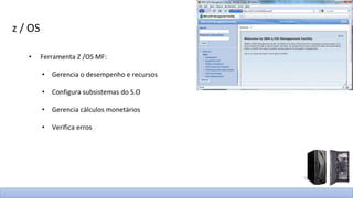 z / OS
• Ferramenta Z /OS MF:
• Gerencia o desempenho e recursos
• Configura subsistemas do S.O
• Gerencia cálculos monetários
• Verifica erros
 