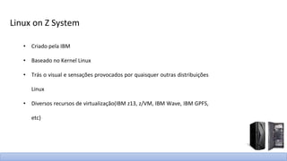Linux on Z System
• Criado pela IBM
• Baseado no Kernel Linux
• Trás o visual e sensações provocados por quaisquer outras distribuições
Linux
• Diversos recursos de virtualização(IBM z13, z/VM, IBM Wave, IBM GPFS,
etc)
 