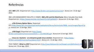 IBM. IBM z/OS. Disponível em:<http://www-03.ibm.com/systems/z/os/zos/>. Acesso em: 15 de Ago.
2015.
IBM z/OS MANAGMENT FACILITY( Z / OSMF). IBM z/OS and the Mainframe: More Valuable than Gold.
Disponível em: <https://www.youtube.com/watch?v=tbYFqGBcbSY>. Acesso em 15 de Ago. 2015.
___. z/Os Primary Option Menu. Disponível
em:<http://www.ibm.com/developerworks/websphere/library/techarticles/0806_mora/images/figure2.jp
g>. Acesso em: 15 de Ago. 2015.
___. z/OS (logo). Disponível em:<http://www-
03.ibm.com/systems/resources/systems_z_zos140x100.jpg>. Acesso em 15 de Ago. 2015.
___. Linux on z Systems - an enterprise grade Linux solution. Disponível em: <http://www-
03.ibm.com/systems/z/os/linux/about.html>. Acesso em: 15 de Ago. 2015.
TECH TARGET. What is z/OS? Disponível em:<http://searchdatacenter.techtarget.com/definition/z-OS>.
Acesso em: 15 de Ago. 2015.
Referências
 