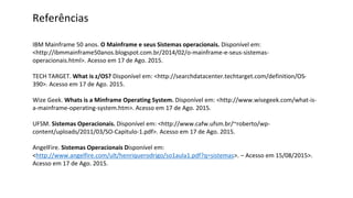 Referências
IBM Mainframe 50 anos. O Mainframe e seus Sistemas operacionais. Disponível em:
<http://ibmmainframe50anos.blogspot.com.br/2014/02/o-mainframe-e-seus-sistemas-
operacionais.html>. Acesso em 17 de Ago. 2015.
TECH TARGET. What is z/OS? Disponível em: <http://searchdatacenter.techtarget.com/definition/OS-
390>. Acesso em 17 de Ago. 2015.
Wize Geek. Whats is a Minframe Operating System. Disponível em: <http://www.wisegeek.com/what-is-
a-mainframe-operating-system.htm>. Acesso em 17 de Ago. 2015.
UFSM. Sistemas Operacionais. Disponível em: <http://www.cafw.ufsm.br/~roberto/wp-
content/uploads/2011/03/SO-Capitulo-1.pdf>. Acesso em 17 de Ago. 2015.
AngelFire. Sistemas Operacionais Disponível em:
<http://www.angelfire.com/ult/henriquerodrigo/so1aula1.pdf?q=sistemas>. – Acesso em 15/08/2015>.
Acesso em 17 de Ago. 2015.
 