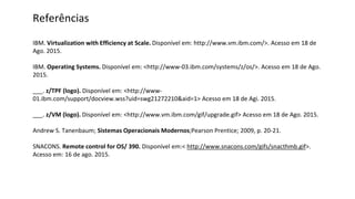 Referências
IBM. Virtualization with Efficiency at Scale. Disponível em: http://www.vm.ibm.com/>. Acesso em 18 de
Ago. 2015.
IBM. Operating Systems. Disponível em: <http://www-03.ibm.com/systems/z/os/>. Acesso em 18 de Ago.
2015.
___. z/TPF (logo). Disponível em: <http://www-
01.ibm.com/support/docview.wss?uid=swg21272210&aid=1> Acesso em 18 de Agi. 2015.
___. z/VM (logo). Disponível em: <http://www.vm.ibm.com/gif/upgrade.gif> Acesso em 18 de Ago. 2015.
Andrew S. Tanenbaum; Sistemas Operacionais Modernos;Pearson Prentice; 2009, p. 20-21.
SNACONS. Remote control for OS/ 390. Disponível em:< http://www.snacons.com/gifs/snacthmb.gif>.
Acesso em: 16 de ago. 2015.
 