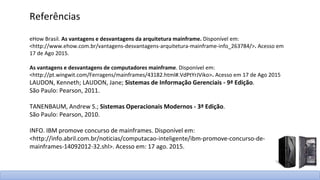 Referências
eHow Brasil. As vantagens e desvantagens da arquitetura mainframe. Disponível em:
<http://www.ehow.com.br/vantagens-desvantagens-arquitetura-mainframe-info_263784/>. Acesso em
17 de Ago 2015.
As vantagens e desvantagens de computadores mainframe. Disponível em:
<http://pt.wingwit.com/Ferragens/mainframes/43182.html#.VdPtYrJViko>. Acesso em 17 de Ago 2015
LAUDON, Kenneth; LAUDON, Jane; Sistemas de Informação Gerenciais - 9ª Edição.
São Paulo: Pearson, 2011.
TANENBAUM, Andrew S.; Sistemas Operacionais Modernos - 3ª Edição.
São Paulo: Pearson, 2010.
INFO. IBM promove concurso de mainframes. Disponível em:
<http://info.abril.com.br/noticias/computacao-inteligente/ibm-promove-concurso-de-
mainframes-14092012-32.shl>. Acesso em: 17 ago. 2015.
 