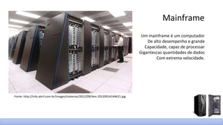 Mainframe
Um mainframe é um computador
De alto desempenho e grande
Capacidade, capaz de processar
Gigantescas quantidades de dados
Com extrema velocidade.
Fonte: http://info.abril.com.br/images/materias/2012/09/ibm-20120914144621.jpg
 