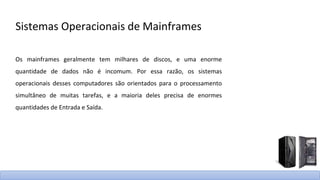 Sistemas Operacionais de Mainframes
Os mainframes geralmente tem milhares de discos, e uma enorme
quantidade de dados não é incomum. Por essa razão, os sistemas
operacionais desses computadores são orientados para o processamento
simultâneo de muitas tarefas, e a maioria deles precisa de enormes
quantidades de Entrada e Saída.
 
