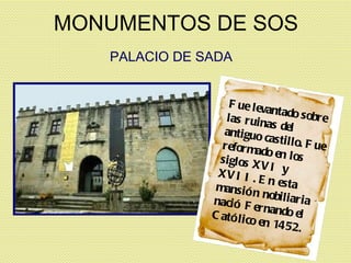 MONUMENTOS DE SOS PALACIO DE SADA Fue levantado sobre las ruinas del antiguo castillo. Fue reformado en los siglos XVI y XVII. En esta mansión nobiliaria nació Fernando el Católico en 1452. 