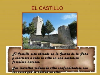EL CASTILLO El Castillo está ubicado en la Sierra de la Peña y convierte a toda la villa en una auténtica fortaleza natural. Las murallas rodean la villa confundiéndose con las casas que se adosan en ella. 