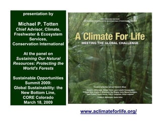 presentation by

  Michael P. Totten
  Chief Advisor, Climate,
 Freshwater & Ecosystem
         Services,
Conservation International

    At the panel on
 Sustaining Our Natural
Resources: Protecting the
    World's Forests

Sustainable Opportunities
      Summit 2009:
Global Sustainability: the
    New Bottom Line,
     CORE Colorado
     March 18, 2009

                             www.aclimateforlife.org/
 
