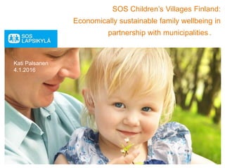 SOS Children’s Villages Finland:
Economically sustainable family wellbeing in
partnership with municipalities .
Kati Palsanen
4.1.2016
 