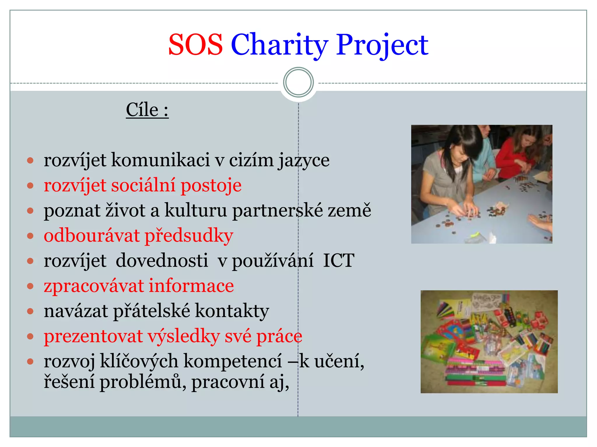 SOS Charity ProjectCíle :rozvíjet komunikaci v cizím jazycerozvíjet sociální postojepoznat život a kulturu partnerské zeměodbourávat předsudkyrozvíjet  dovednosti  v používání  ICTzpracovávat informacenavázat přátelské kontaktyprezentovat výsledky své prácerozvoj klíčových kompetencí –k učení, řešení problémů, pracovní aj,