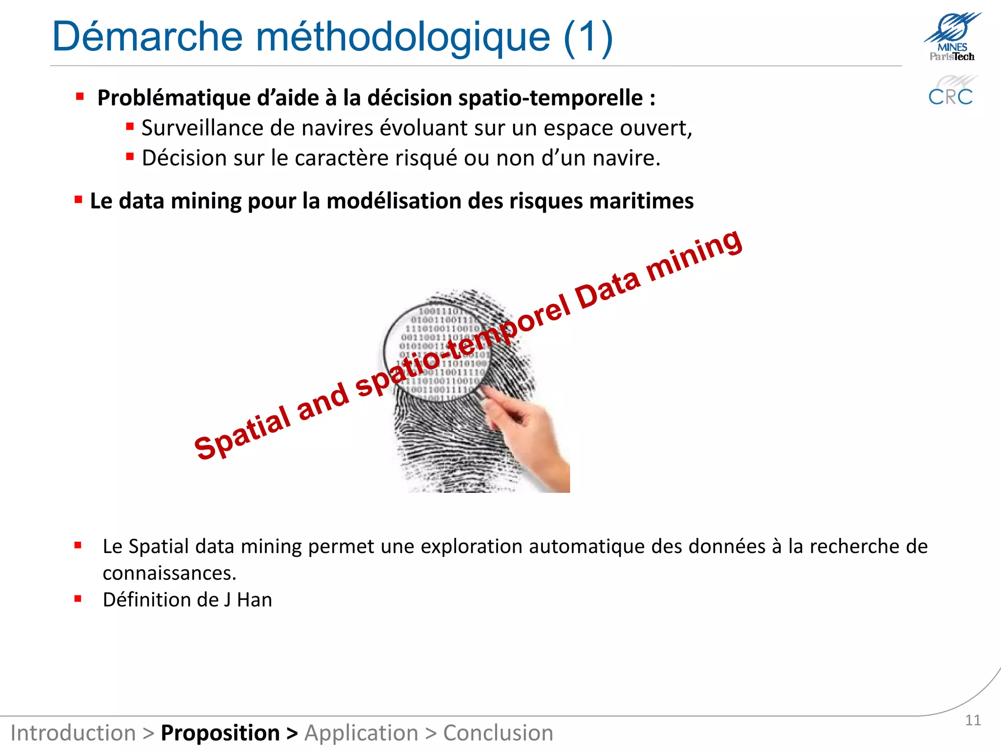 Methodological approach (1)
       Spatial and temporal decision aid problematic:
            Monitoring of vessels operating in an open space,
            Decision on the riskiness of a ship or not.

       Data mining for risk modelling at sea




       Definition: “Discovery of interesting, implicit knowledge in spatial databases, is an
         important task for understanding and use of spatial data and knowledge bases“
         (Krzysztof and Han, 1995)

       The Spatial Data Mining allows automatic exploration data to search for knowledge.

                                                                                                11
Introduction > Proposition > Application > Conclusion
 